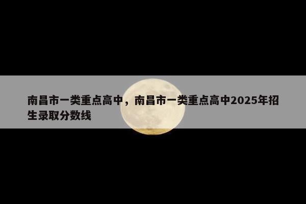 南昌市一类重点高中，南昌市一类重点高中2025年招生录取分数线