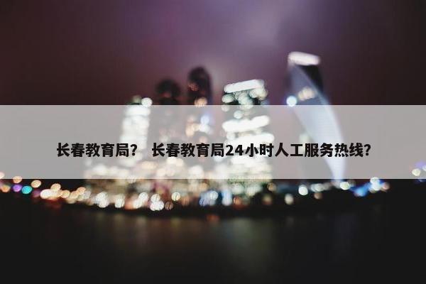 长春教育局？ 长春教育局24小时人工服务热线？