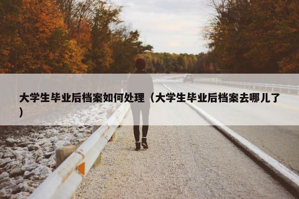 大学生毕业后档案如何处理（大学生毕业后档案去哪儿了）
