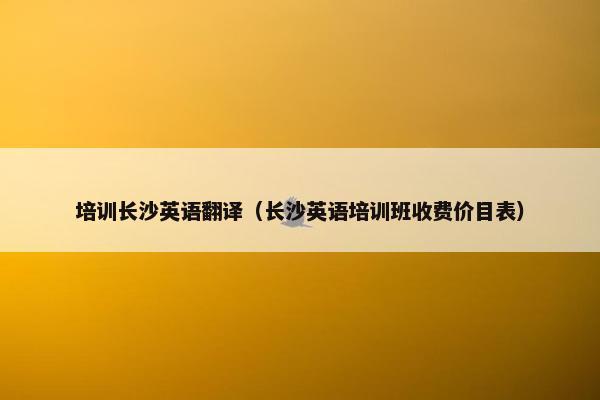 培训长沙英语翻译（长沙英语培训班收费价目表）