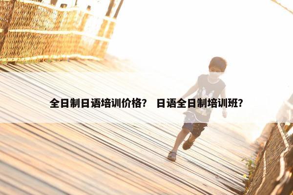 全日制日语培训价格？ 日语全日制培训班？