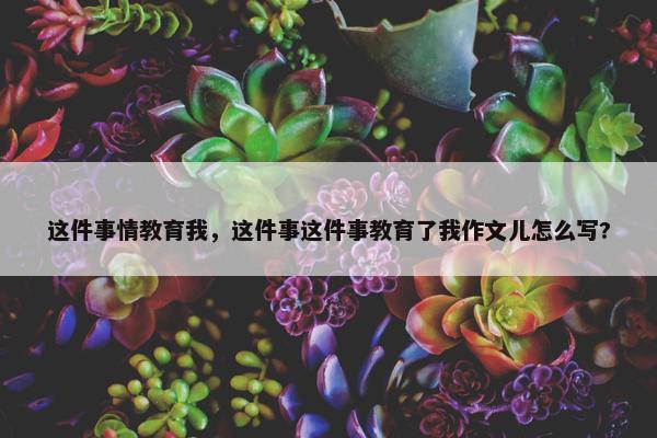 这件事情教育我，这件事这件事教育了我作文儿怎么写?
