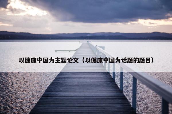 以健康中国为主题论文（以健康中国为话题的题目）