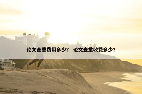 论文查重费用多少？ 论文查重收费多少？