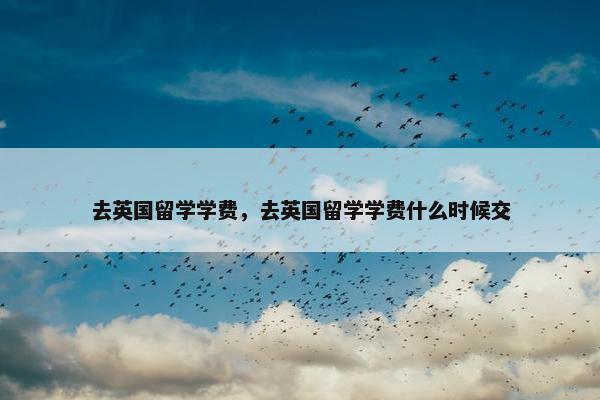 去英国留学学费，去英国留学学费什么时候交