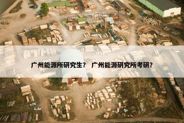 广州能源所研究生？ 广州能源研究所考研？