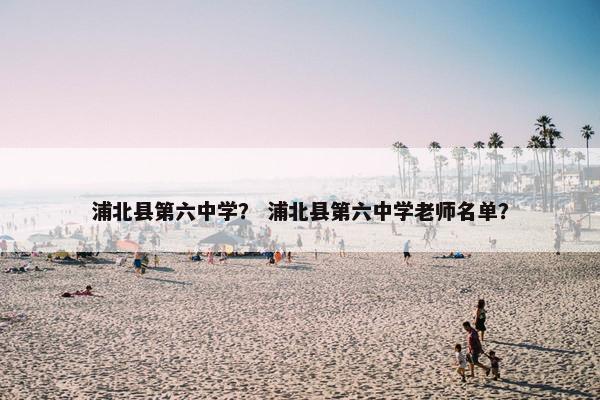 浦北县第六中学？ 浦北县第六中学老师名单？