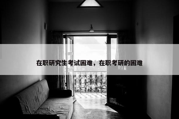在职研究生考试困难，在职考研的困难