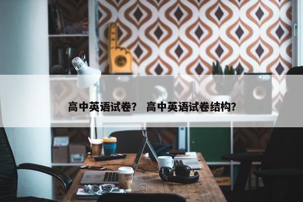 高中英语试卷？ 高中英语试卷结构？