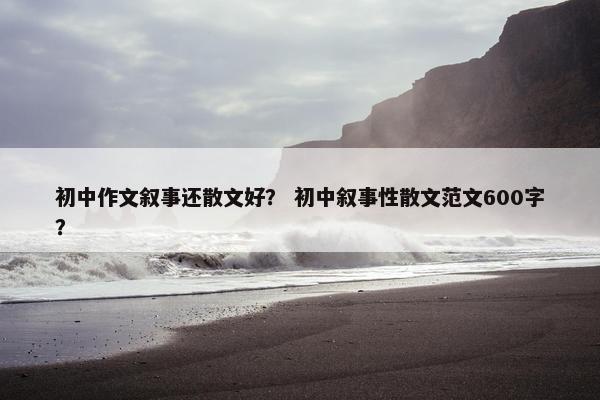 初中作文叙事还散文好？ 初中叙事性散文范文600字？