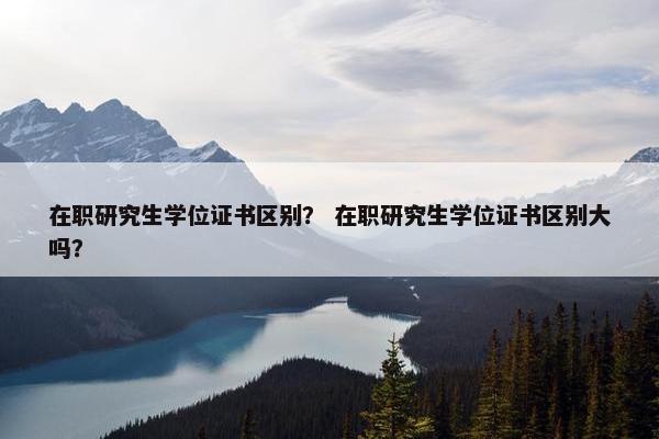 在职研究生学位证书区别？ 在职研究生学位证书区别大吗？