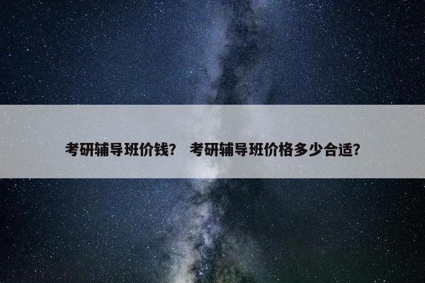 考研辅导班价钱？ 考研辅导班价格多少合适？