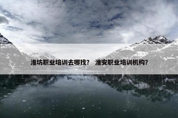 淮坊职业培训去哪找？ 淮安职业培训机构？