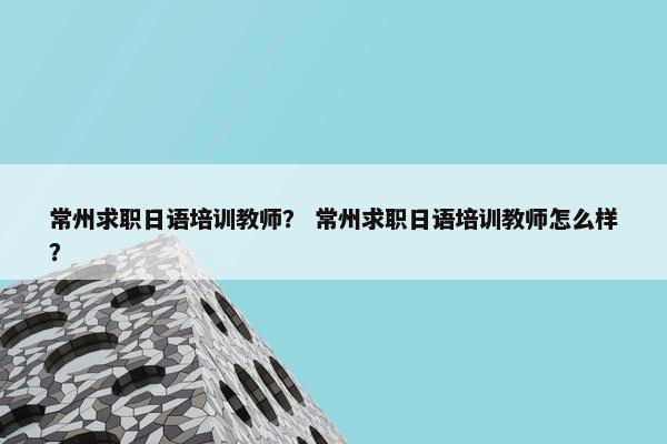 常州求职日语培训教师？ 常州求职日语培训教师怎么样？