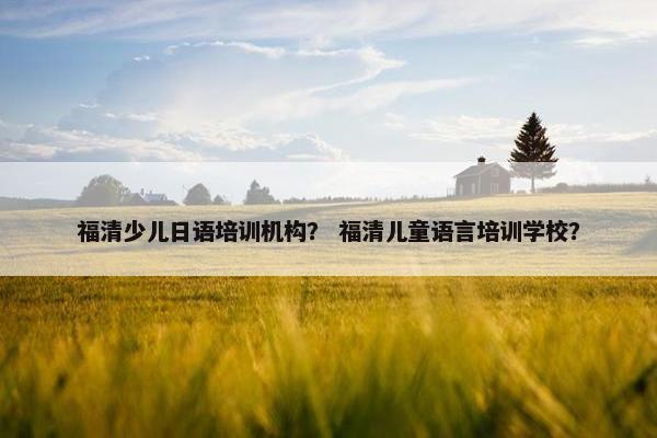 福清少儿日语培训机构？ 福清儿童语言培训学校？
