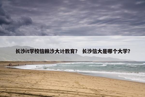 长沙it学校信赖沙大计教育？ 长沙信大是哪个大学？