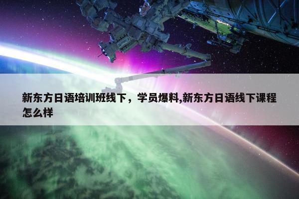 新东方日语培训班线下，学员爆料,新东方日语线下课程怎么样