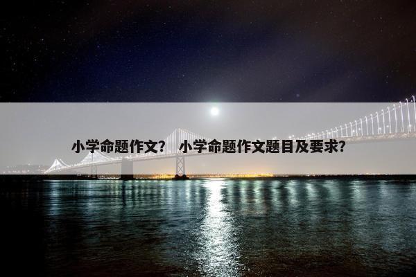 小学命题作文？ 小学命题作文题目及要求？
