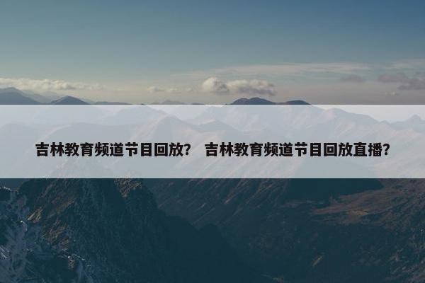 吉林教育频道节目回放？ 吉林教育频道节目回放直播？