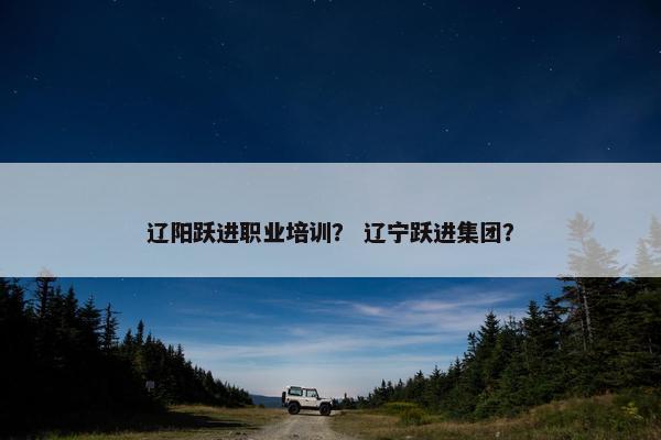 辽阳跃进职业培训？ 辽宁跃进集团？