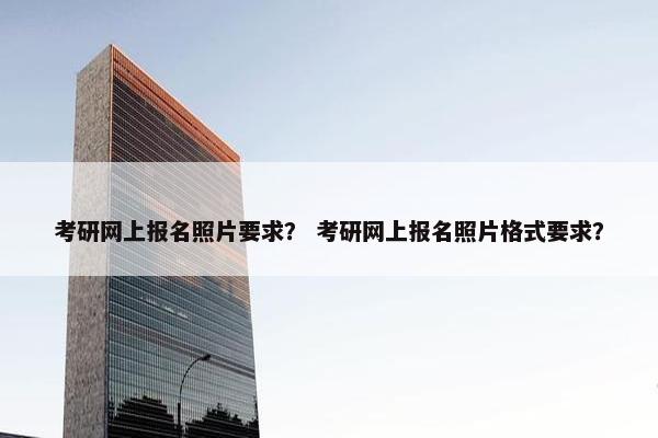 考研网上报名照片要求？ 考研网上报名照片格式要求？