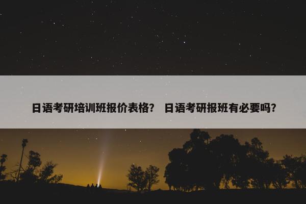 日语考研培训班报价表格？ 日语考研报班有必要吗？