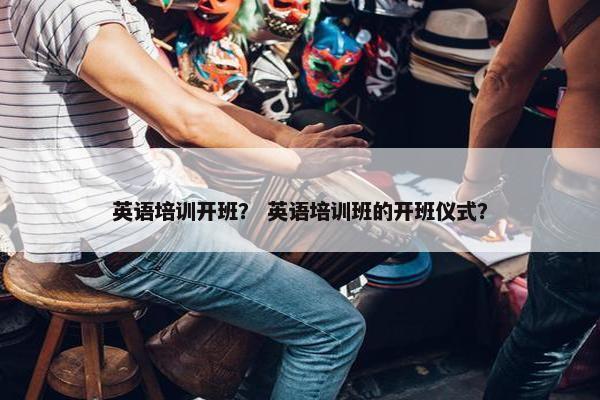 英语培训开班？ 英语培训班的开班仪式？