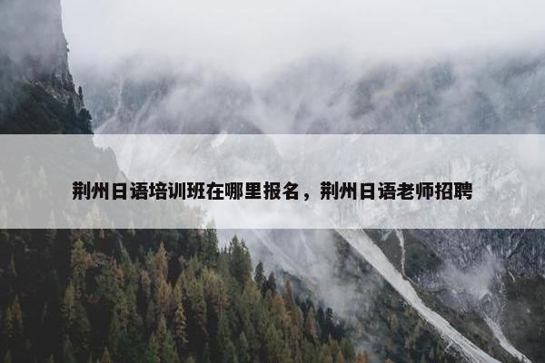 荆州日语培训班在哪里报名，荆州日语老师招聘