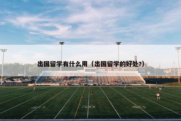 出国留学有什么用（出国留学的好处?）