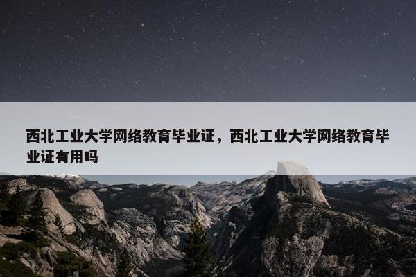 西北工业大学网络教育毕业证，西北工业大学网络教育毕业证有用吗