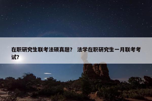 在职研究生联考法硕真题？ 法学在职研究生一月联考考试？