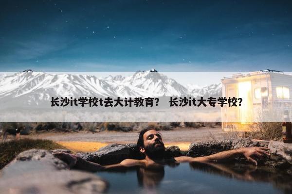长沙it学校t去大计教育？ 长沙it大专学校？