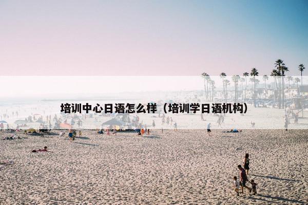 培训中心日语怎么样（培训学日语机构）