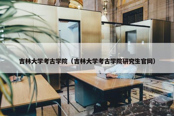 吉林大学考古学院（吉林大学考古学院研究生官网）