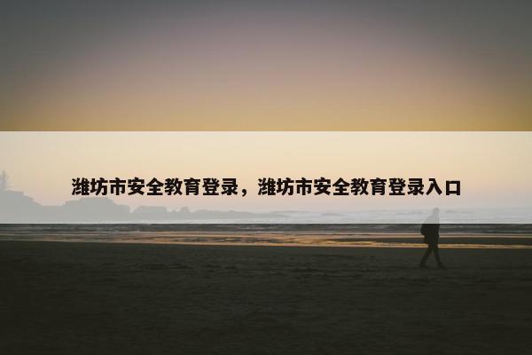 潍坊市安全教育登录，潍坊市安全教育登录入口