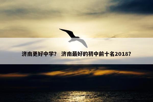 济南更好中学？ 济南最好的初中前十名2018？