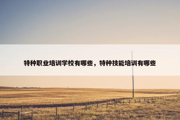 特种职业培训学校有哪些，特种技能培训有哪些
