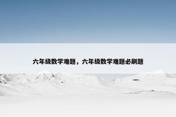六年级数学难题，六年级数学难题必刷题