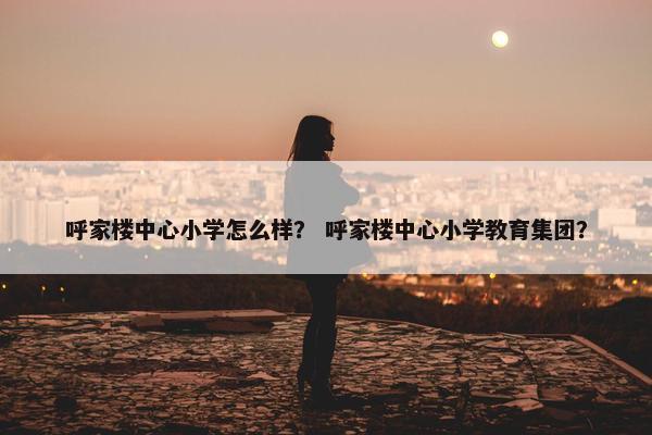 呼家楼中心小学怎么样？ 呼家楼中心小学教育集团？