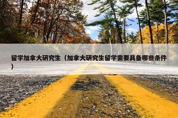 留学加拿大研究生（加拿大研究生留学需要具备哪些条件）