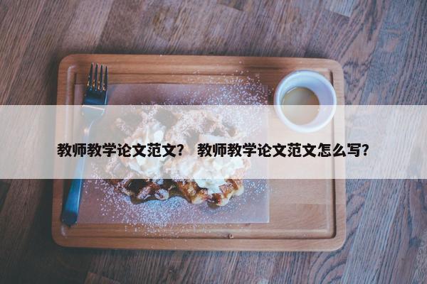 教师教学论文范文？ 教师教学论文范文怎么写？