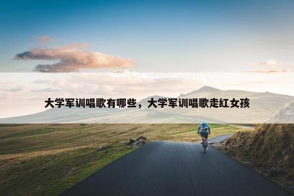 大学军训唱歌有哪些，大学军训唱歌走红女孩