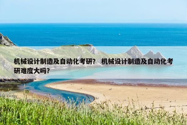 机械设计制造及自动化考研？ 机械设计制造及自动化考研难度大吗？