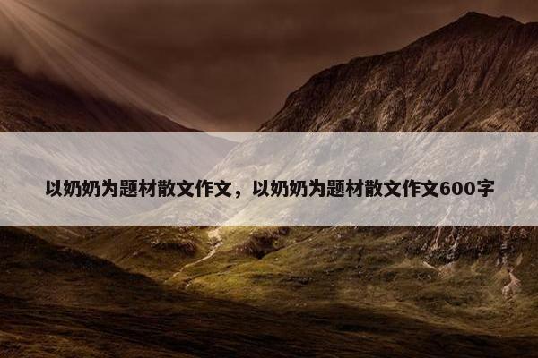 以奶奶为题材散文作文，以奶奶为题材散文作文600字