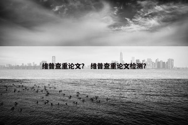 维普查重论文？ 维普查重论文检测？