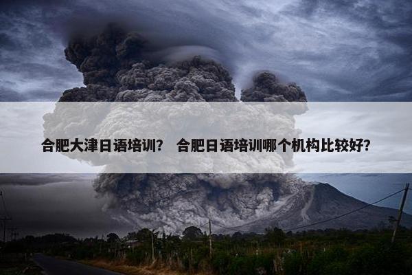 合肥大津日语培训？ 合肥日语培训哪个机构比较好？