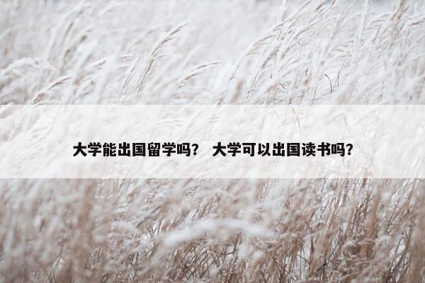 大学能出国留学吗？ 大学可以出国读书吗？