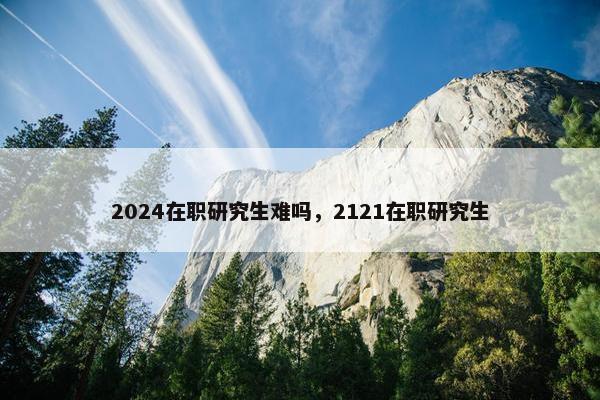 2024在职研究生难吗，2121在职研究生