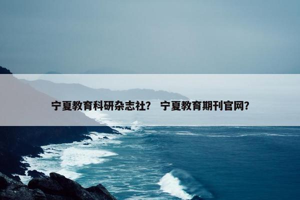 宁夏教育科研杂志社？ 宁夏教育期刊官网？