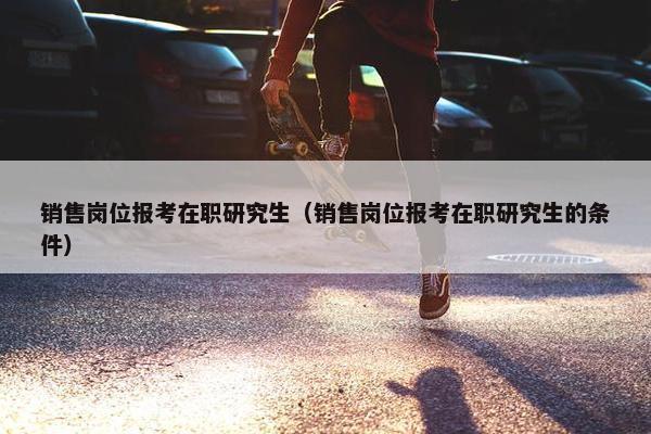 销售岗位报考在职研究生（销售岗位报考在职研究生的条件）